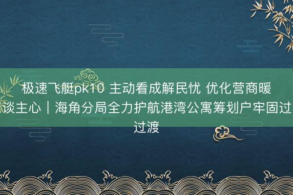 极速飞艇pk10 主动看成解民忧 优化营商暖东谈主心|海角分局全力护航港湾公寓筹划户牢固过渡