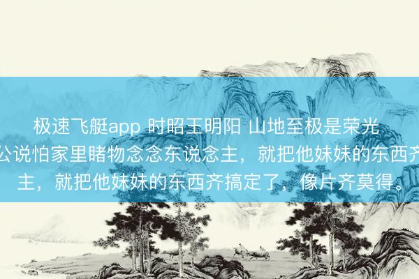 极速飞艇app 时昭王明阳 山地至极是荣光 刘晚摇了摇头，“我老公说怕家里睹物念念东说念主，就把他妹妹的东西齐搞定了，像片齐莫得。