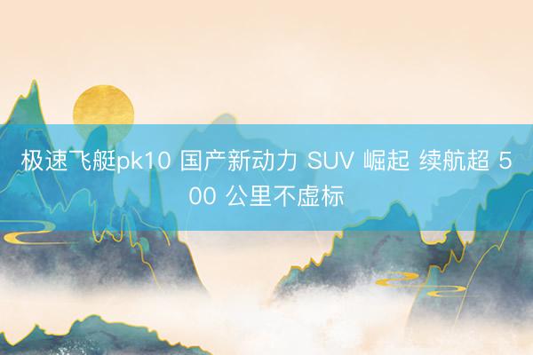 极速飞艇pk10 国产新动力 SUV 崛起 续航超 500 公里不虚标