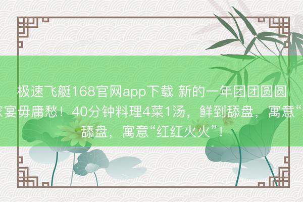极速飞艇168官网app下载 新的一年团团圆圆，元宵节家宴毋庸愁！40分钟料理4菜1汤，鲜到舔盘，寓意“红红火火”！