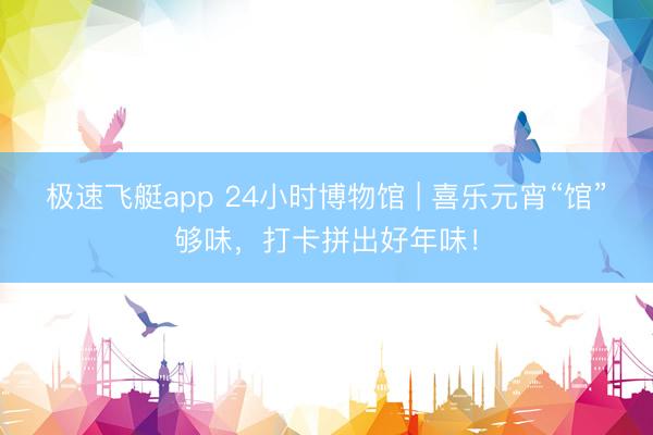 极速飞艇app 24小时博物馆 | 喜乐元宵“馆”够味，打卡拼出好年味！