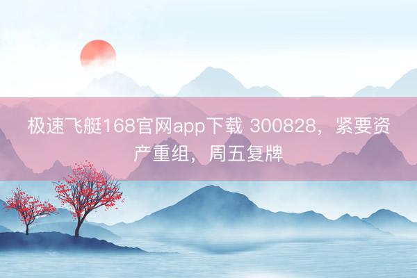 极速飞艇168官网app下载 300828,紧要资产重组,周五复牌