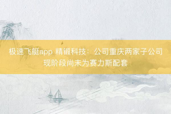 极速飞艇app 精锻科技:公司重庆两家子公司现阶段尚未为赛力斯配套