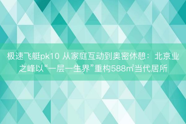 极速飞艇pk10 从家庭互动到奥密休憩:北京业之峰以“一层一生界”重构588㎡当代居所