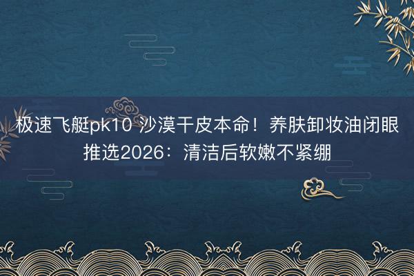极速飞艇pk10 沙漠干皮本命!养肤卸妆油闭眼推选2026:清洁后软嫩不紧绷