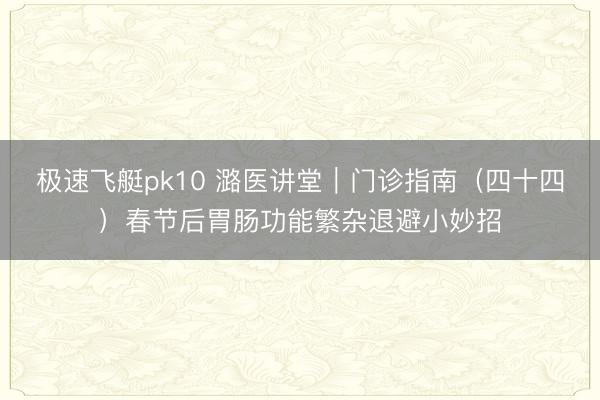 极速飞艇pk10 潞医讲堂|门诊指南(四十四)春节后胃肠功能繁杂退避小妙招